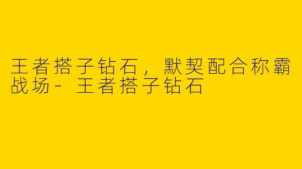 王者搭子钻石，默契配合称霸战场-王者搭子钻石