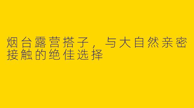 烟台露营搭子，与大自然亲密接触的绝佳选择