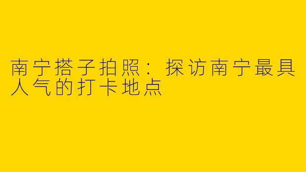 南宁搭子拍照：探访南宁最具人气的打卡地点