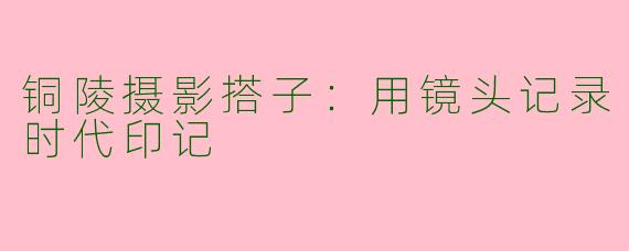 铜陵摄影搭子:用镜头记录时代印记