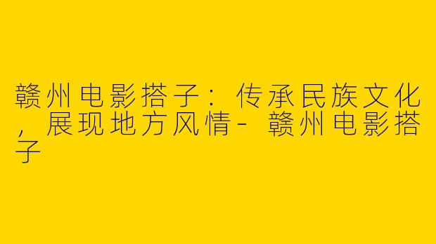 赣州电影搭子：传承民族文化，展现地方风情-赣州电影搭子