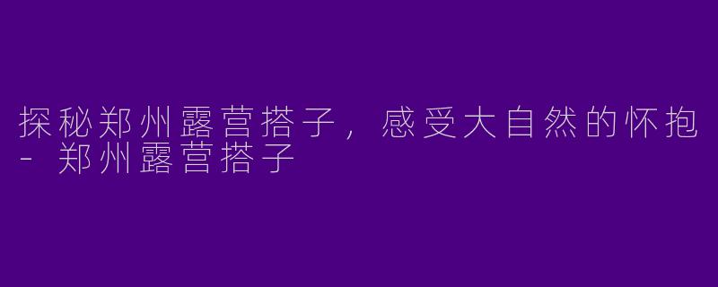 探秘郑州露营搭子，感受大自然的怀抱-郑州露营搭子