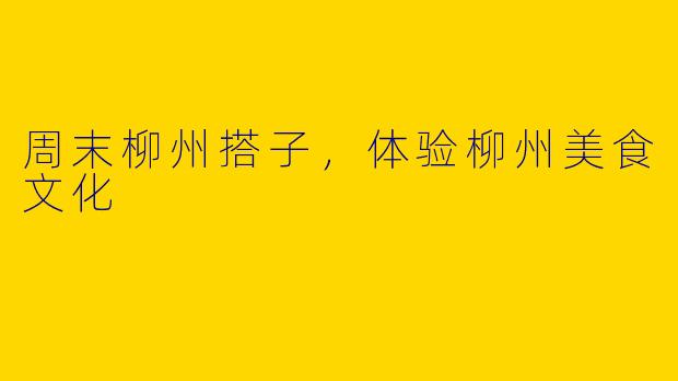 周末柳州搭子,体验柳州美食文化