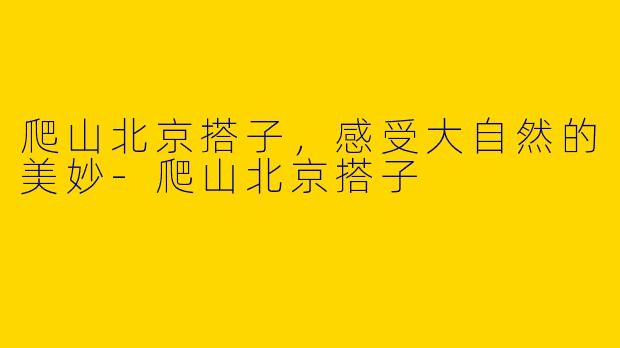 爬山北京搭子，感受大自然的美妙-爬山北京搭子