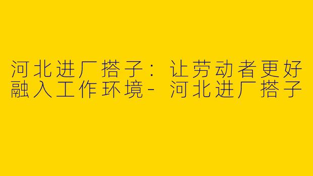 河北进厂搭子：让劳动者更好融入工作环境-河北进厂搭子