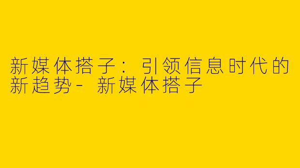 新媒体搭子：引领信息时代的新趋势-新媒体搭子