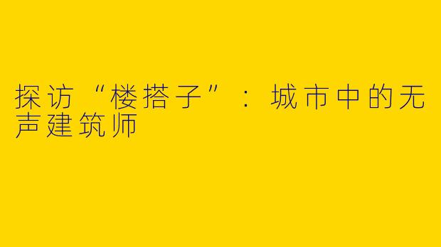 探访“楼搭子”：城市中的无声建筑师