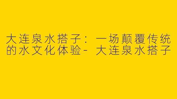 大连泉水搭子：一场颠覆传统的水文化体验-大连泉水搭子