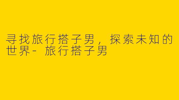 寻找旅行搭子男，探索未知的世界-旅行搭子男