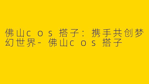 佛山cos搭子：携手共创梦幻世界-佛山cos搭子