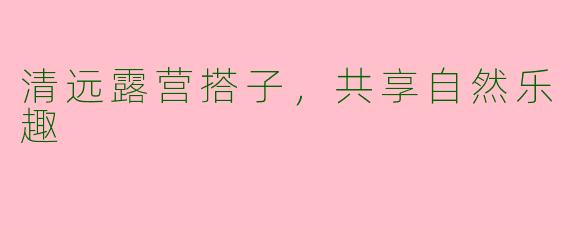 清远露营搭子，共享自然乐趣