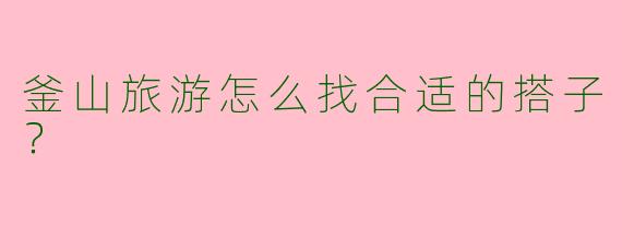 釜山旅游怎么找合适的搭子?