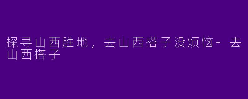 探寻山西胜地，去山西搭子没烦恼