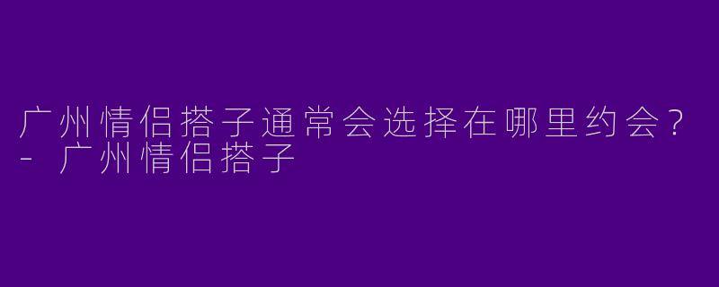 广州情侣搭子通常会选择在哪里约会？