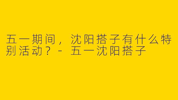 五一期间,沈阳搭子有什么特别活动?