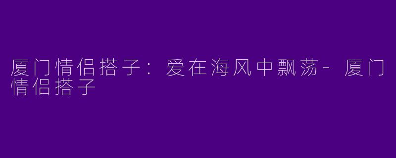 厦门情侣搭子：爱在海风中飘荡-厦门情侣搭子
