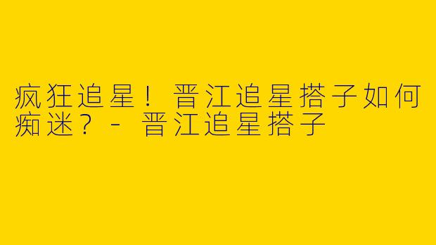 疯狂追星！晋江追星搭子如何痴迷？-晋江追星搭子