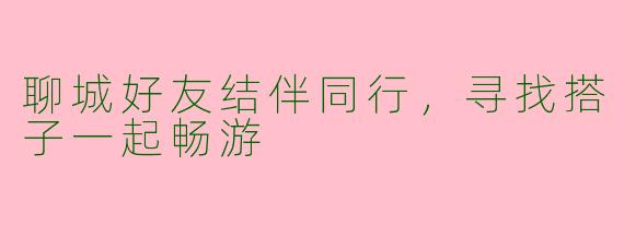 聊城好友结伴同行,寻找搭子一起畅游