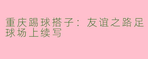 重庆踢球搭子：友谊之路足球场上续写