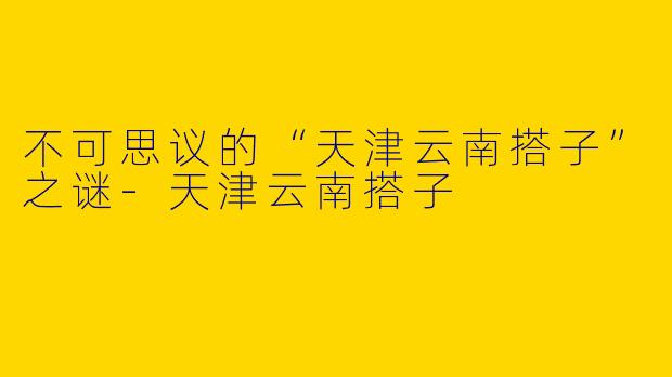 不可思议的“天津云南搭子”之谜-天津云南搭子