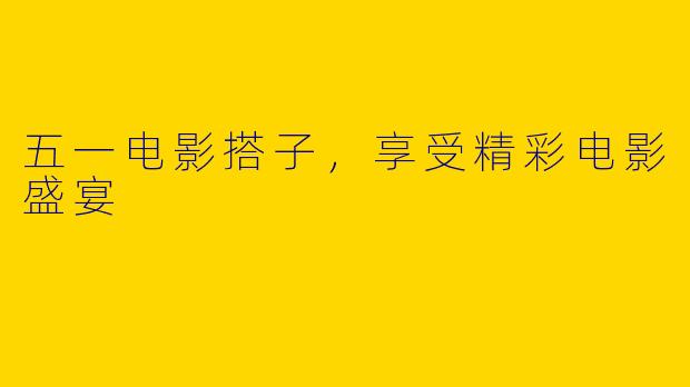 五一电影搭子，享受精彩电影盛宴