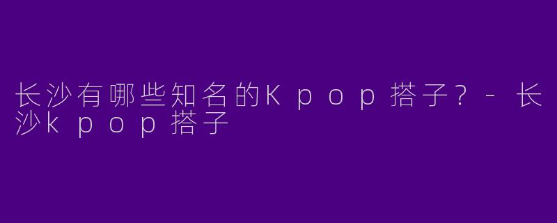 长沙有哪些知名的Kpop搭子?