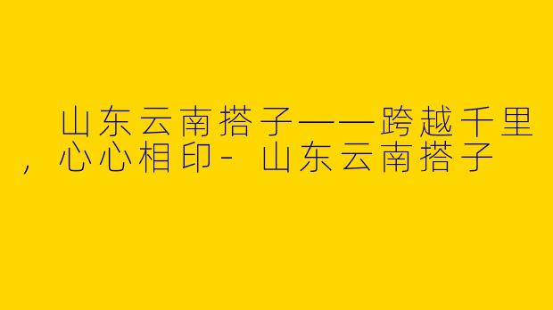  山东云南搭子——跨越千里，心心相印-山东云南搭子