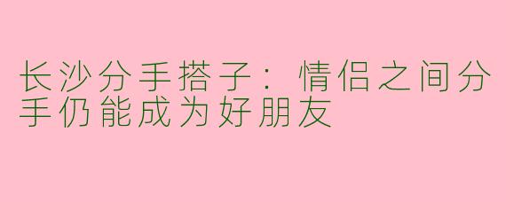 长沙分手搭子：情侣之间分手仍能成为好朋友