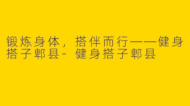 锻炼身体，搭伴而行——健身搭子郫县-健身搭子郫县