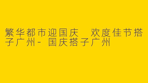 繁华都市迎国庆 欢度佳节搭子广州