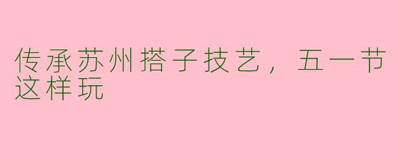 传承苏州搭子技艺,五一节这样玩