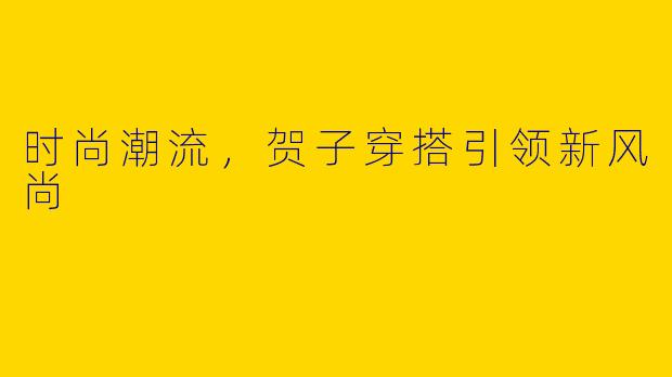时尚潮流，贺子穿搭引领新风尚