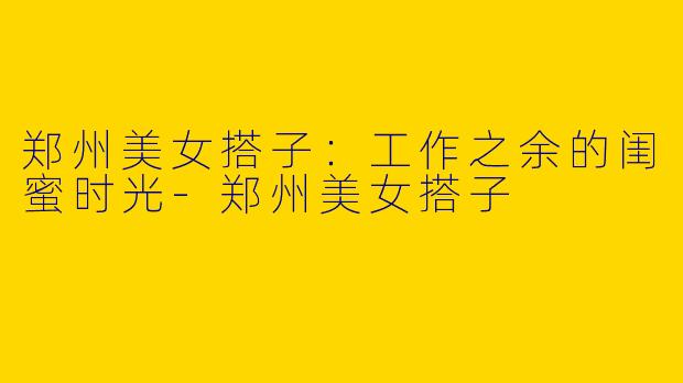 郑州美女搭子:工作之余的闺蜜时光