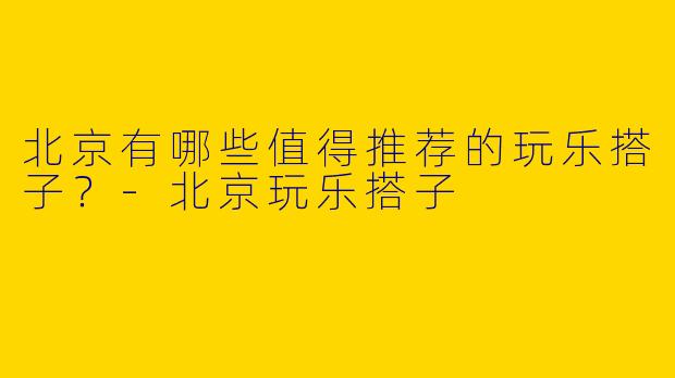 北京有哪些值得推荐的玩乐搭子?