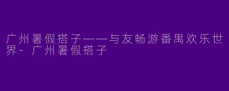 广州暑假搭子——与友畅游番禺欢乐世界-广州暑假搭子