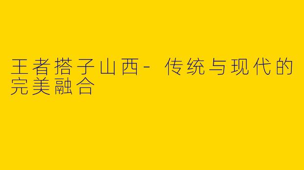 王者搭子山西-传统与现代的完美融合