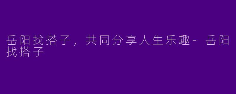 岳阳找搭子,共同分享人生乐趣