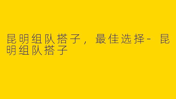 昆明组队搭子，最佳选择-昆明组队搭子