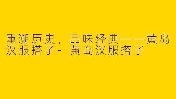 重溯历史，品味经典——黄岛汉服搭子-黄岛汉服搭子