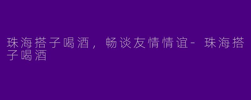 珠海搭子喝酒，畅谈友情情谊-珠海搭子喝酒