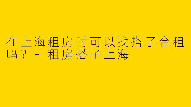 在上海租房时可以找搭子合租吗?