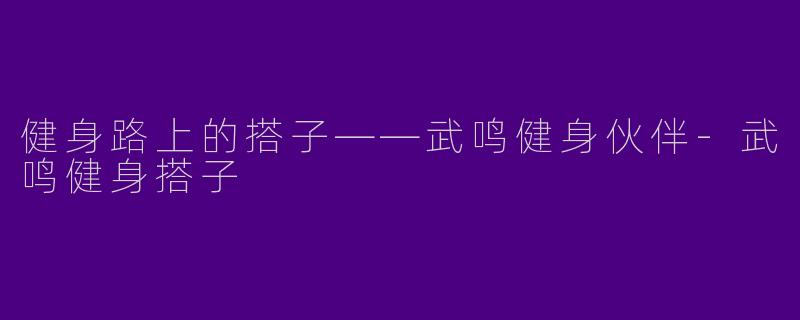 健身路上的搭子——武鸣健身伙伴-武鸣健身搭子