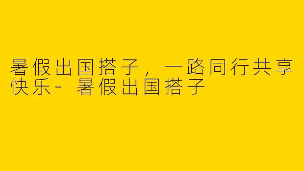 暑假出国搭子，一路同行共享快乐