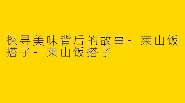探寻美味背后的故事-莱山饭搭子-莱山饭搭子
