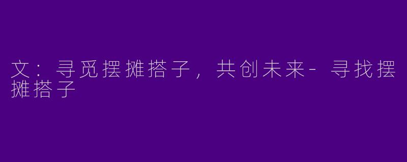 文：寻觅摆摊搭子，共创未来-寻找摆摊搭子