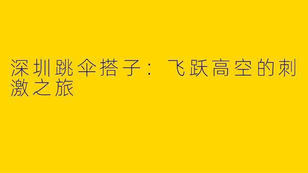 深圳跳伞搭子:飞跃高空的刺激之旅