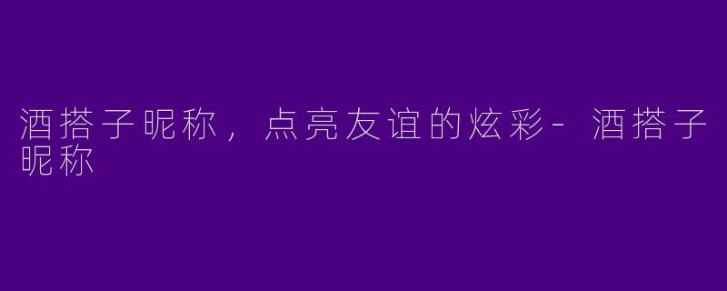 酒搭子昵称，点亮友谊的炫彩-酒搭子昵称