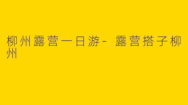 柳州露营一日游-露营搭子柳州