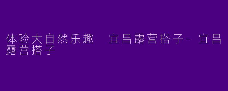 体验大自然乐趣 宜昌露营搭子-宜昌露营搭子
