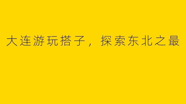 大连游玩搭子，探索东北之最